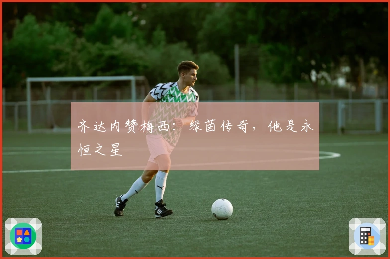 齐达内赞梅西：绿茵传奇，他是永恒之星