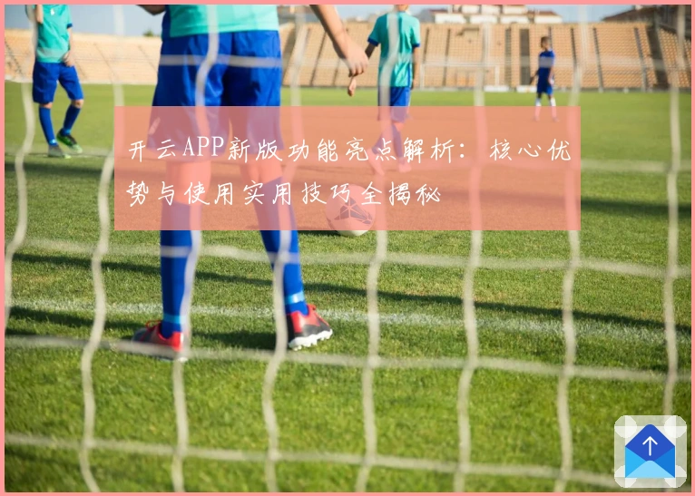 开云APP新版功能亮点解析：核心优势与使用实用技巧全揭秘