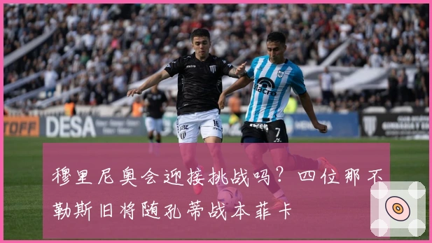 穆里尼奥会迎接挑战吗？四位那不勒斯旧将随孔蒂战本菲卡