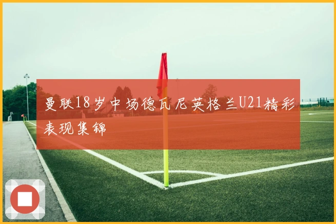 曼联18岁中场德瓦尼英格兰U21精彩表现集锦