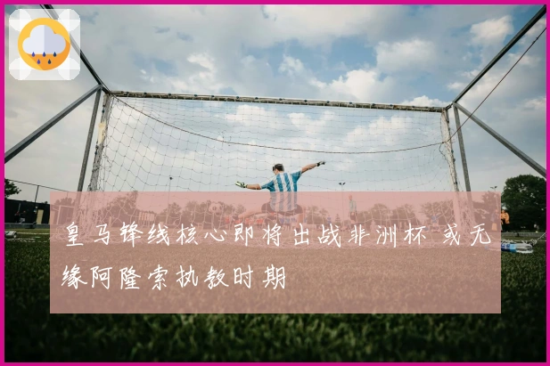 皇马锋线核心即将出战非洲杯 或无缘阿隆索执教时期