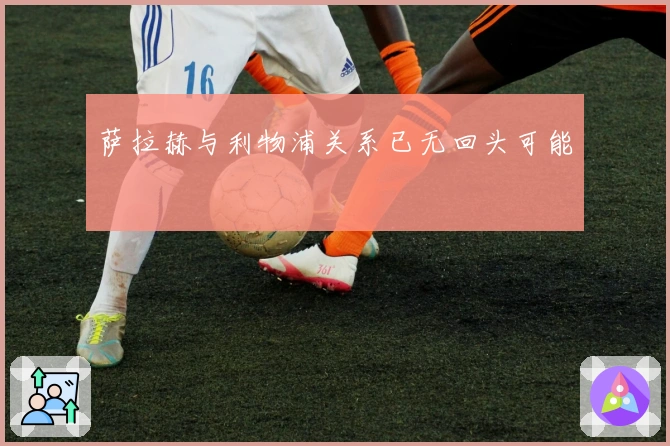 萨拉赫与利物浦关系已无回头可能