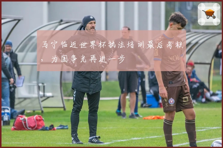 马宁临近世界杯执法培训最后考核，为国争光再进一步