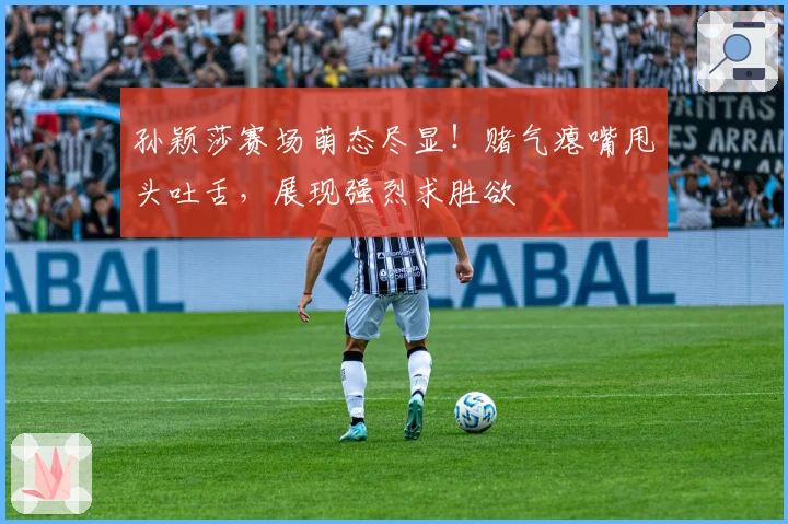 孙颖莎赛场萌态尽显！赌气瘪嘴甩头吐舌，展现强烈求胜欲