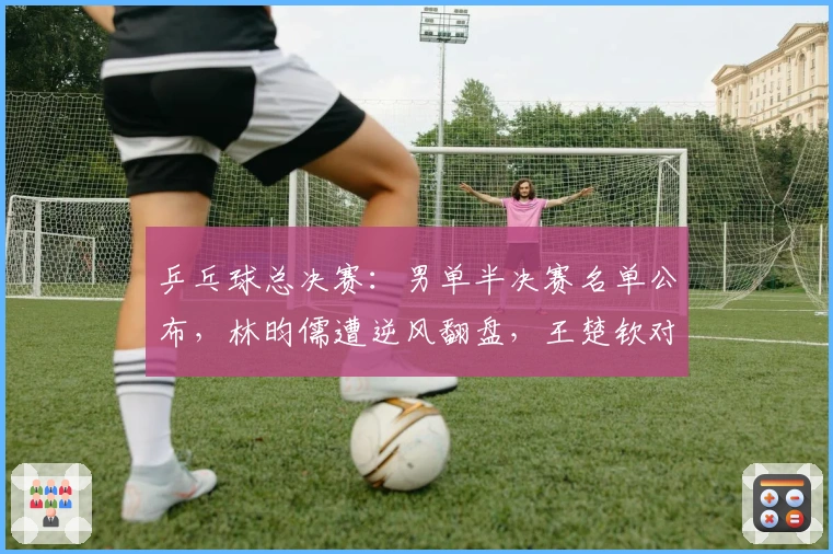 乒乓球总决赛：男单半决赛名单公布，林昀儒遭逆风翻盘，王楚钦对阵奥运亚军